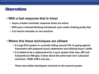 Observations
lWith a fast response that is linear
• Async creates overhead, response times are worse
• With just a minimal blocking introduced, sync starts choking pretty fast
• It is hard to simulate on one machine
lWhere this these techniques are utilized
§ A Large EC2 system is currently hitting around 163 r/s going against
Cassandra with prepared (sync) statements and utilizing Async JaxRs
§ It is slated to be a replacement for a sync system that uses JSP and
Cassandra (or Mongo), it does about the same load over 3 physical
machines, 16GB JVM’s and yes….  
 
There were better developers involved on the second system
 