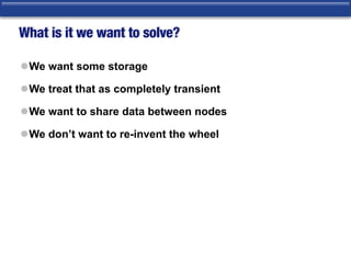 What is it we want to solve?
lWe want some storage
lWe treat that as completely transient
lWe want to share data between nodes
lWe don’t want to re-invent the wheel
 