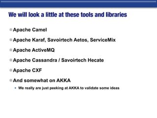 We will look a little at these tools and libraries
lApache Camel
lApache Karaf, Savoirtech Aetos, ServiceMix
lApache ActiveMQ
lApache Cassandra / Savoirtech Hecate
lApache CXF
lAnd somewhat on AKKA
• We really are just peeking at AKKA to validate some ideas
 