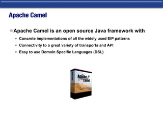 Apache Camel
lApache Camel is an open source Java framework with
• Concrete implementations of all the widely used EIP patterns
• Connectivity to a great variety of transports and API
• Easy to use Domain Specific Languages (DSL)
 