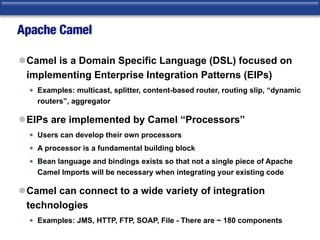 Apache Camel
lCamel is a Domain Specific Language (DSL) focused on
implementing Enterprise Integration Patterns (EIPs)
• Examples: multicast, splitter, content-based router, routing slip, “dynamic
routers”, aggregator
lEIPs are implemented by Camel “Processors”
• Users can develop their own processors
• A processor is a fundamental building block
• Bean language and bindings exists so that not a single piece of Apache
Camel Imports will be necessary when integrating your existing code
lCamel can connect to a wide variety of integration
technologies
• Examples: JMS, HTTP, FTP, SOAP, File - There are ~ 180 components
 