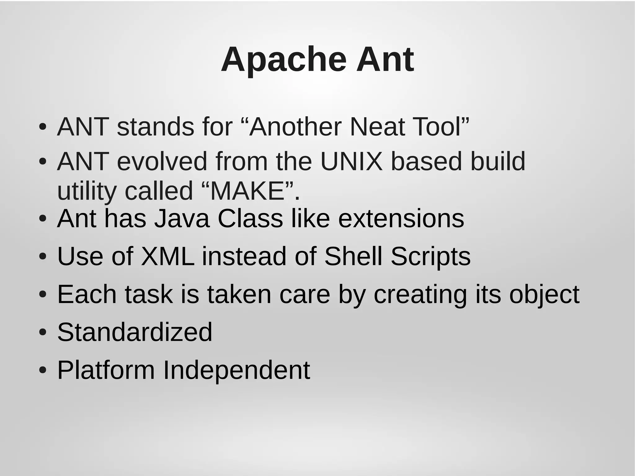 Apache Ant
● ANT stands for “Another Neat Tool”
● ANT evolved from the UNIX based build
utility called “MAKE”.
● Ant has Java Class like extensions
● Use of XML instead of Shell Scripts
● Each task is taken care by creating its object
● Standardized
● Platform Independent
 