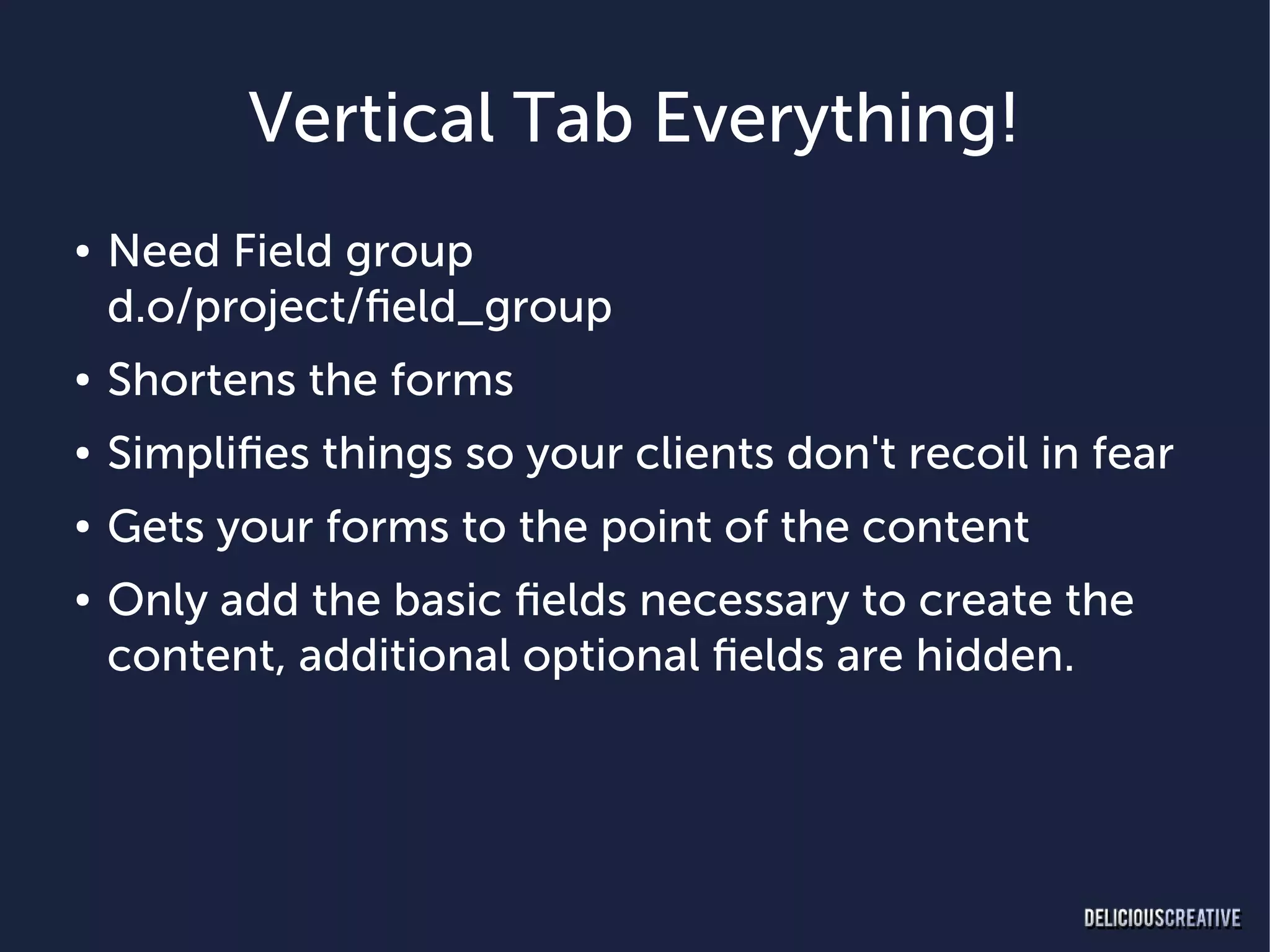 Vertical Tab Everything!
●   Need Field group
    d.o/project/field_group
●   Shortens the forms
●   Simplifies things so your clients don't recoil in fear
●   Gets your forms to the point of the content
●   Only add the basic fields necessary to create the
    content, additional optional fields are hidden.
 
