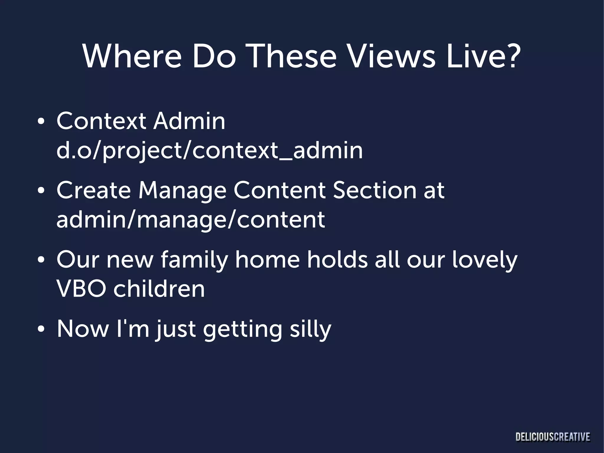 Where Do These Views Live?
●   Context Admin
    d.o/project/context_admin
●   Create Manage Content Section at
    admin/manage/content
●   Our new family home holds all our lovely
    VBO children
●   Now I'm just getting silly
 