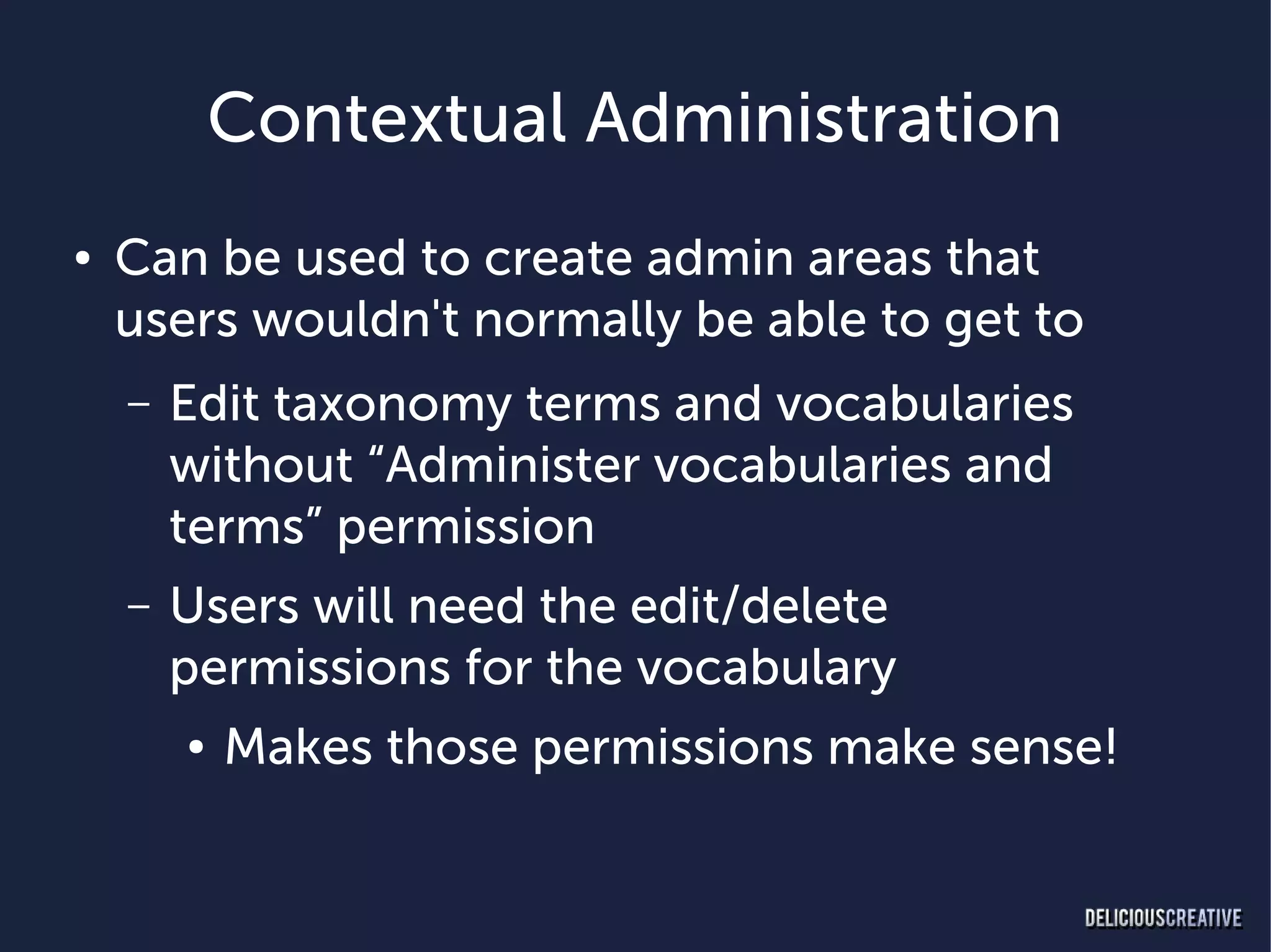 Contextual Administration
●   Can be used to create admin areas that
    users wouldn't normally be able to get to
    –   Edit taxonomy terms and vocabularies
        without “Administer vocabularies and
        terms” permission
    –   Users will need the edit/delete
        permissions for the vocabulary
        ●   Makes those permissions make sense!
 