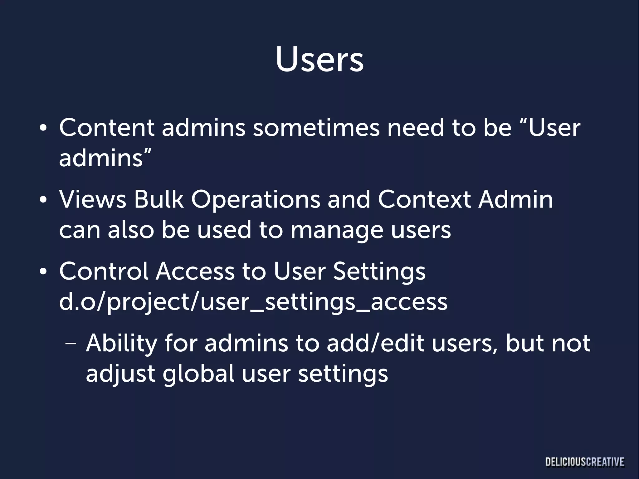 Users
●   Content admins sometimes need to be “User
    admins”
●   Views Bulk Operations and Context Admin
    can also be used to manage users
●   Control Access to User Settings
    d.o/project/user_settings_access
    –   Ability for admins to add/edit users, but not
        adjust global user settings
 