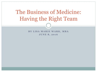 B Y L I S A M A R I E W A R K , M B A
J U N E 8 , 2 0 1 6
The Business of Medicine:
Having the Right Team
 