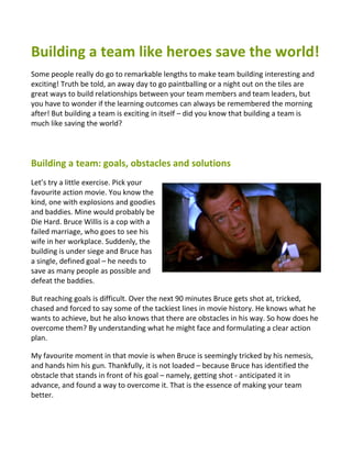 Building a team like heroes save the world!
Some people really do go to remarkable lengths to make team building interesting and
exciting! Truth be told, an away day to go paintballing or a night out on the tiles are
great ways to build relationships between your team members and team leaders, but
you have to wonder if the learning outcomes can always be remembered the morning
after! But building a team is exciting in itself – did you know that building a team is
much like saving the world?




Building a team: goals, obstacles and solutions
Let’s try a little exercise. Pick your
favourite action movie. You know the
kind, one with explosions and goodies
and baddies. Mine would probably be
Die Hard. Bruce Willis is a cop with a
failed marriage, who goes to see his
wife in her workplace. Suddenly, the
building is under siege and Bruce has
a single, defined goal – he needs to
save as many people as possible and
defeat the baddies.

But reaching goals is difficult. Over the next 90 minutes Bruce gets shot at, tricked,
chased and forced to say some of the tackiest lines in movie history. He knows what he
wants to achieve, but he also knows that there are obstacles in his way. So how does he
overcome them? By understanding what he might face and formulating a clear action
plan.

My favourite moment in that movie is when Bruce is seemingly tricked by his nemesis,
and hands him his gun. Thankfully, it is not loaded – because Bruce has identified the
obstacle that stands in front of his goal – namely, getting shot - anticipated it in
advance, and found a way to overcome it. That is the essence of making your team
better.
 