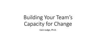 Building Your Team’s
Capacity for Change
Coni Judge, Ph.D.
 