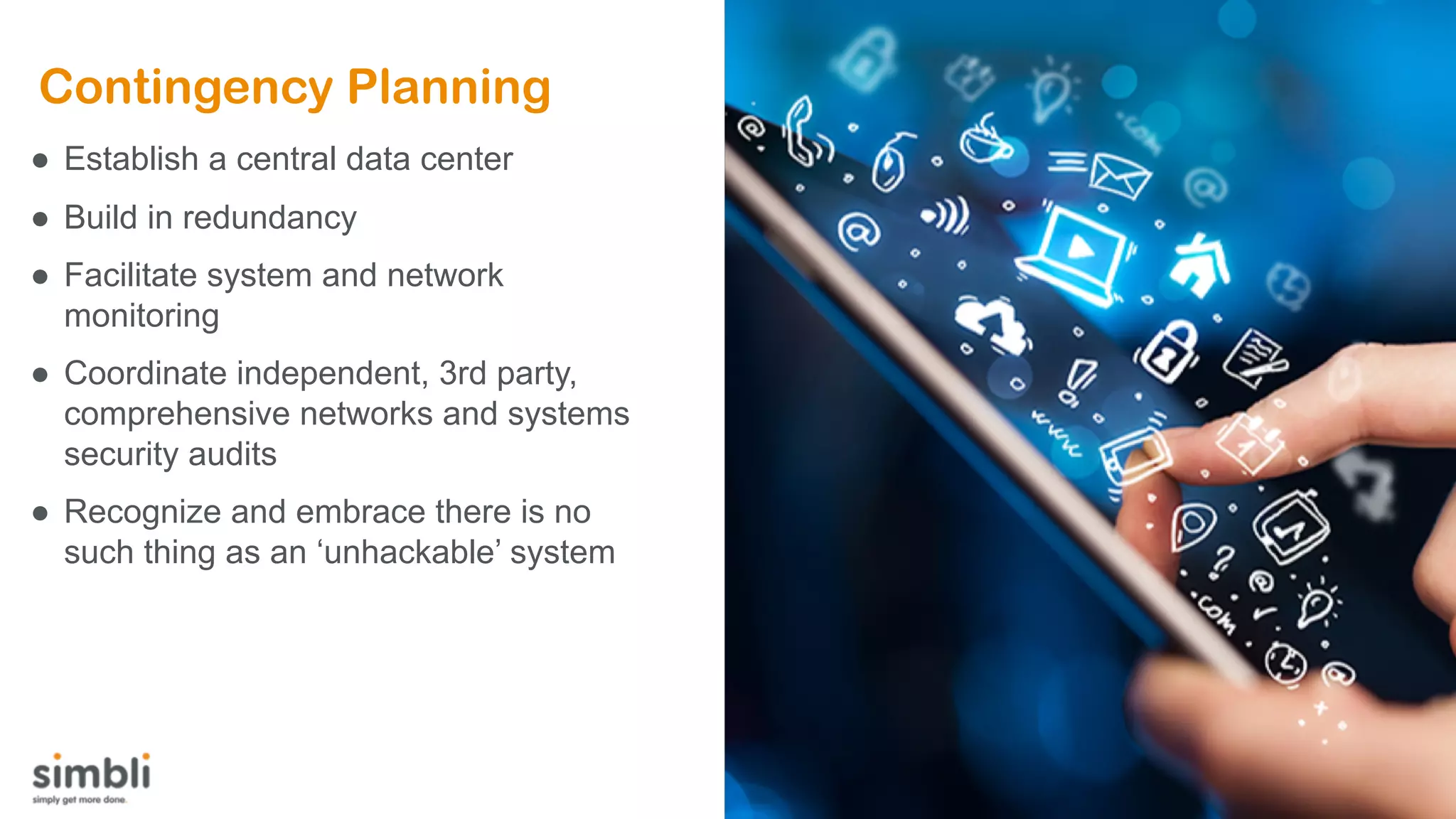 Contingency Planning
● Establish a central data center
● Build in redundancy
● Facilitate system and network
monitoring
● Coordinate independent, 3rd party,
comprehensive networks and systems
security audits
● Recognize and embrace there is no
such thing as an ‘unhackable’ system
 