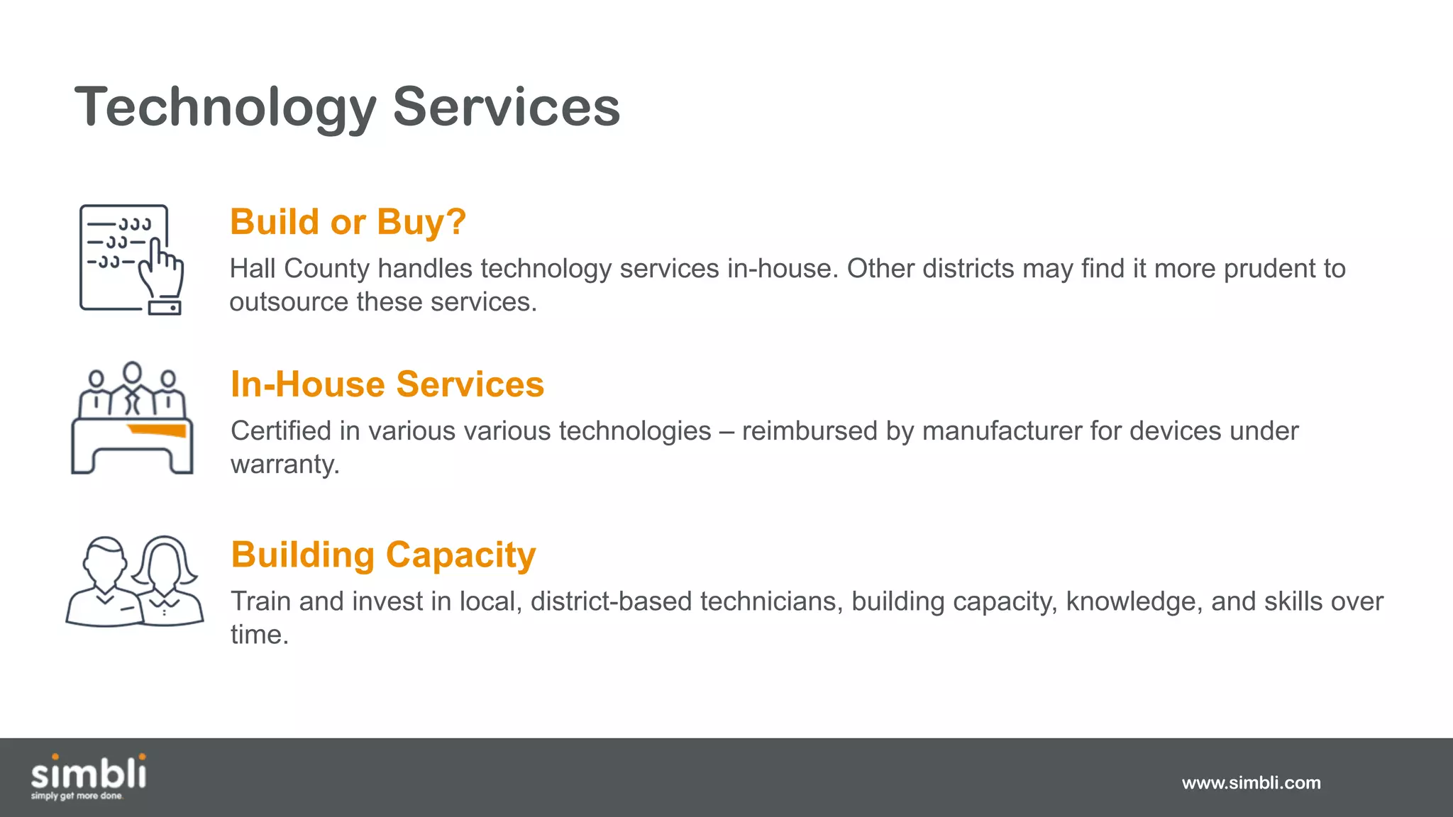 www.simbli.com
Technology Services
Build or Buy?
Hall County handles technology services in-house. Other districts may find it more prudent to
outsource these services.
In-House Services
Certified in various various technologies – reimbursed by manufacturer for devices under
warranty.
Building Capacity
Train and invest in local, district-based technicians, building capacity, knowledge, and skills over
time.
 