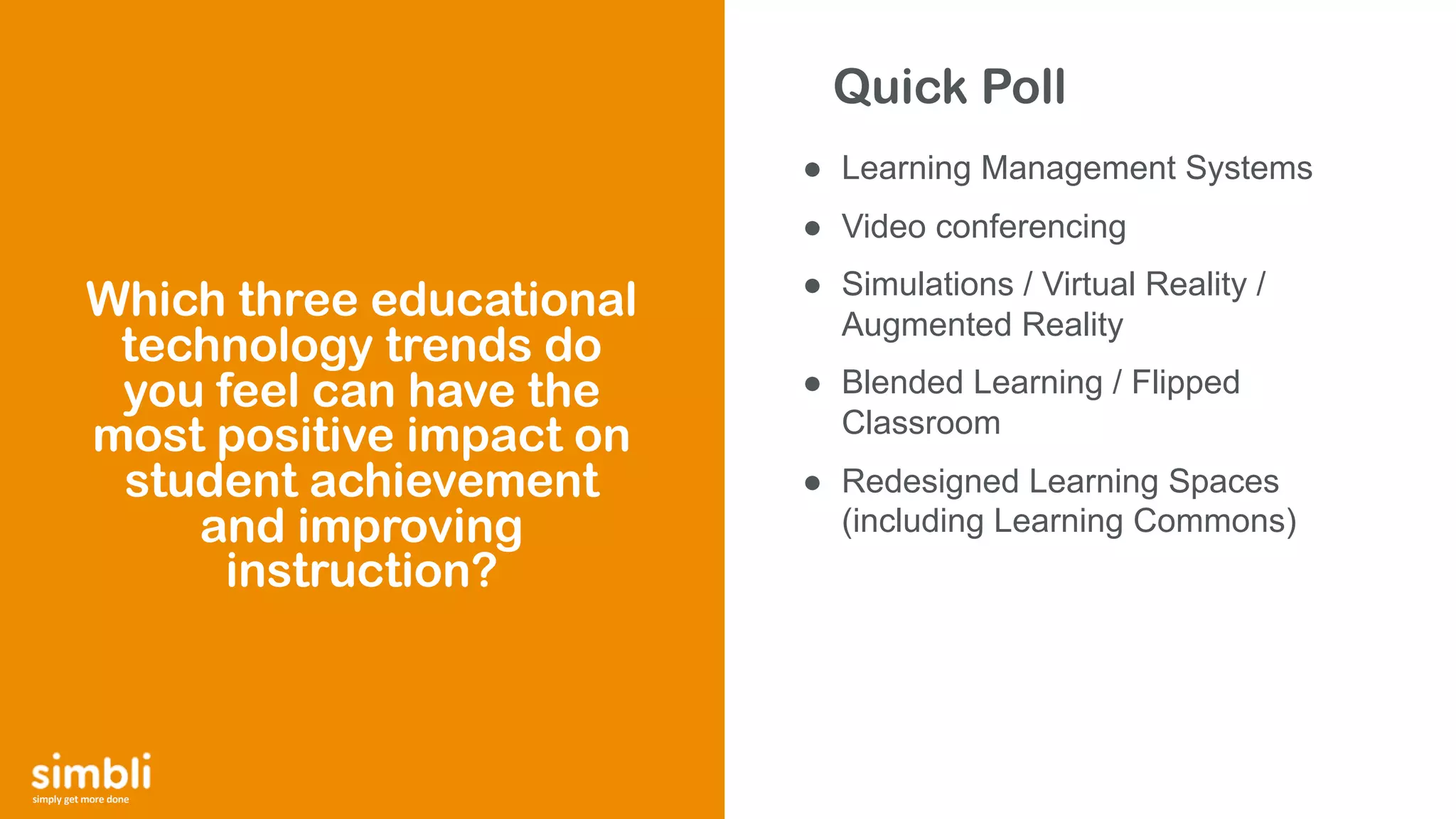 simply get more done
● Learning Management Systems
● Video conferencing
● Simulations / Virtual Reality /
Augmented Reality
● Blended Learning / Flipped
Classroom
● Redesigned Learning Spaces
(including Learning Commons)
Which three educational
technology trends do
you feel can have the
most positive impact on
student achievement
and improving
instruction?
Quick Poll
 