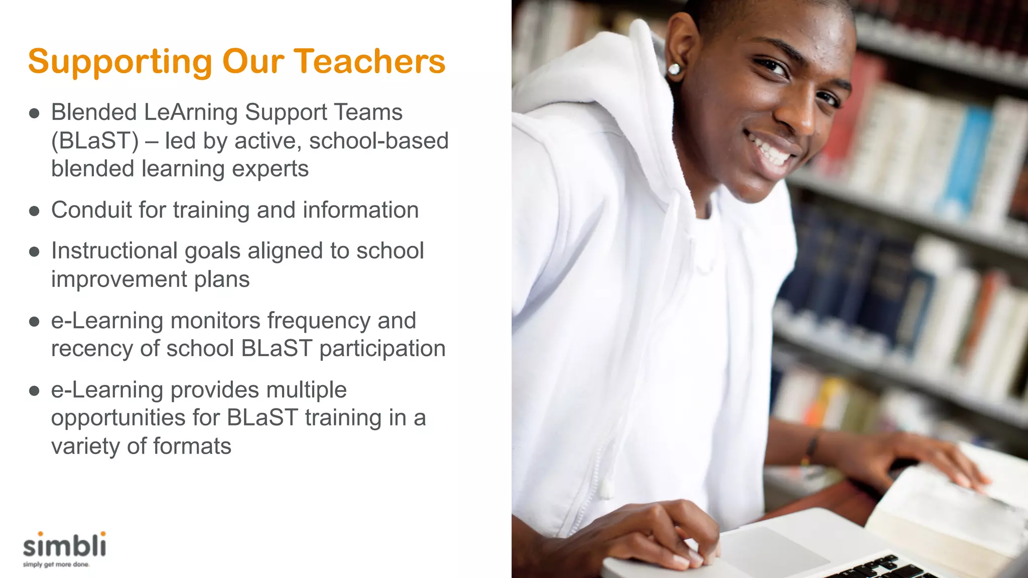 Supporting Our Teachers
● Blended LeArning Support Teams
(BLaST) – led by active, school-based
blended learning experts
● Conduit for training and information
● Instructional goals aligned to school
improvement plans
● e-Learning monitors frequency and
recency of school BLaST participation
● e-Learning provides multiple
opportunities for BLaST training in a
variety of formats
 