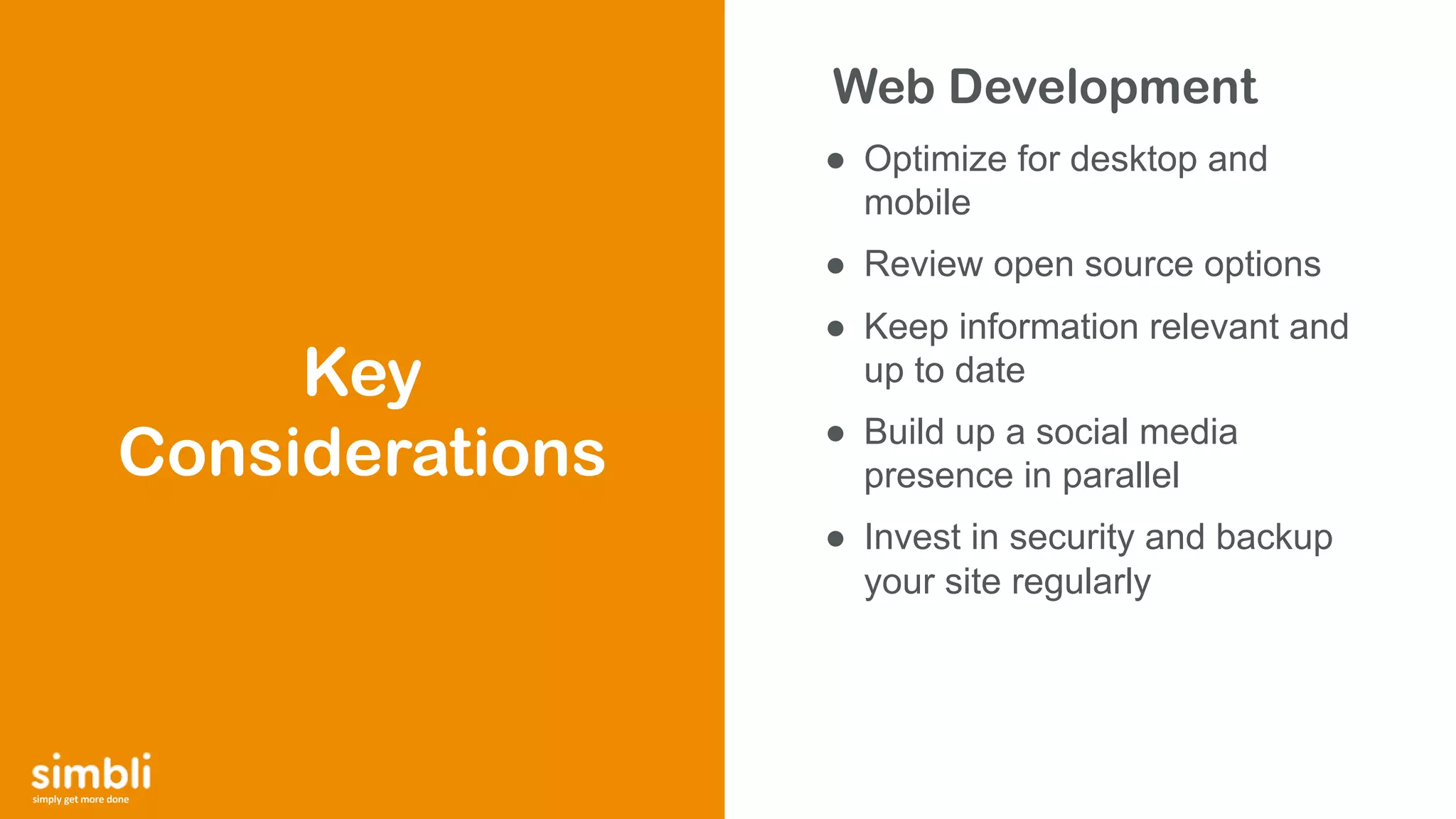 simply get more done
Web Development
● Optimize for desktop and
mobile
● Review open source options
● Keep information relevant and
up to date
● Build up a social media
presence in parallel
● Invest in security and backup
your site regularly
Key
Considerations
 