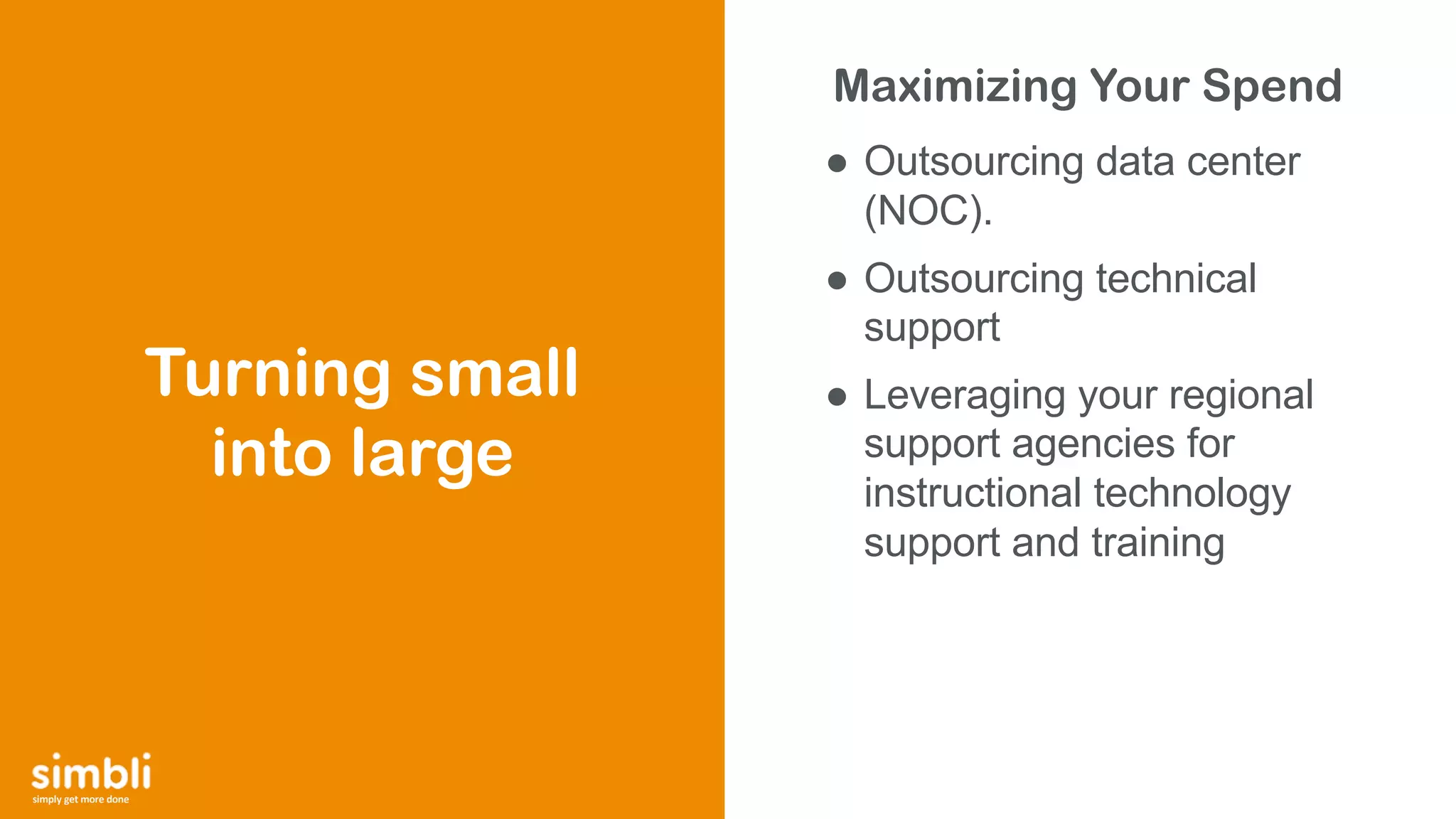 simply get more done
Maximizing Your Spend
● Outsourcing data center
(NOC).
● Outsourcing technical
support
● Leveraging your regional
support agencies for
instructional technology
support and training
Turning small
into large
 