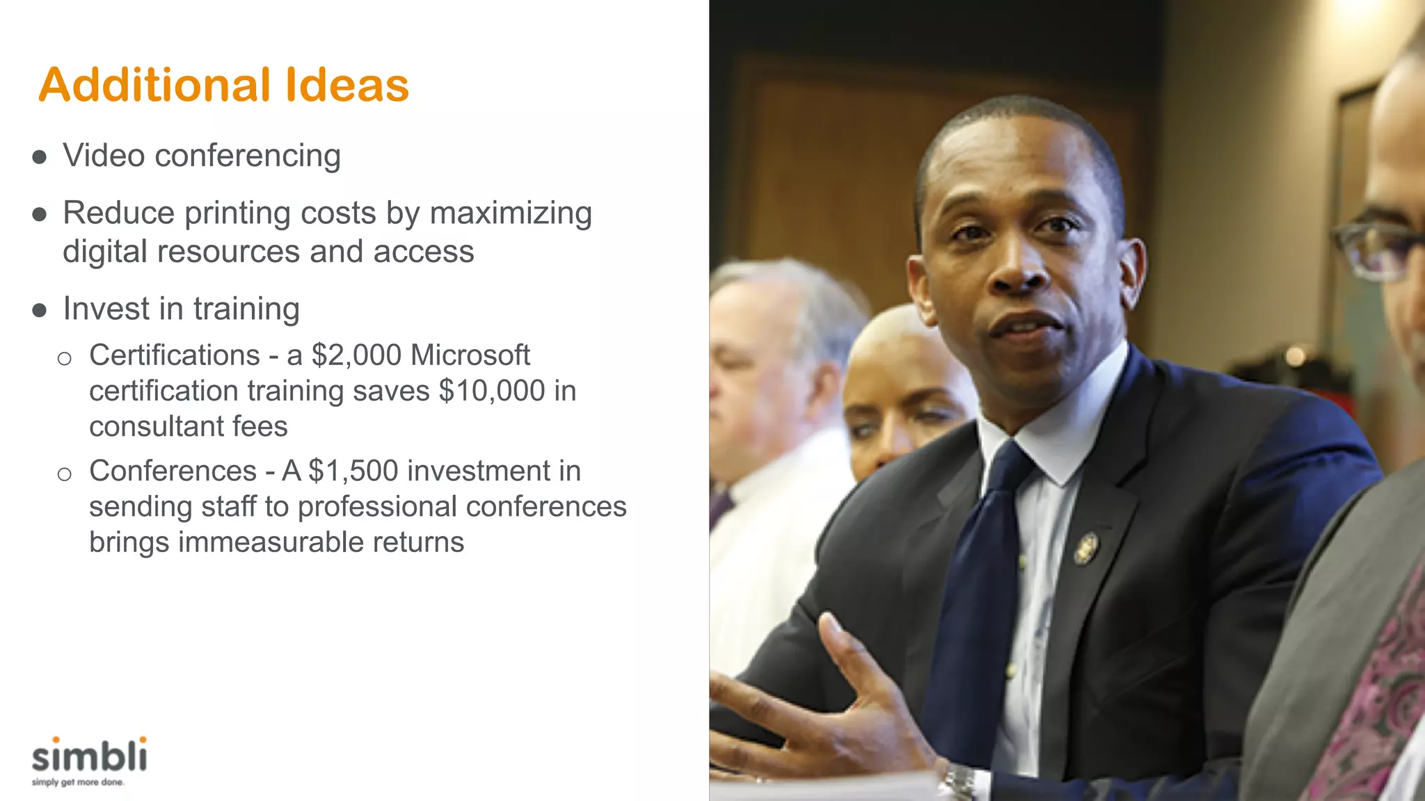 Additional Ideas
● Video conferencing
● Reduce printing costs by maximizing
digital resources and access
● Invest in training
o Certifications - a $2,000 Microsoft
certification training saves $10,000 in
consultant fees
o Conferences - A $1,500 investment in
sending staff to professional conferences
brings immeasurable returns
 