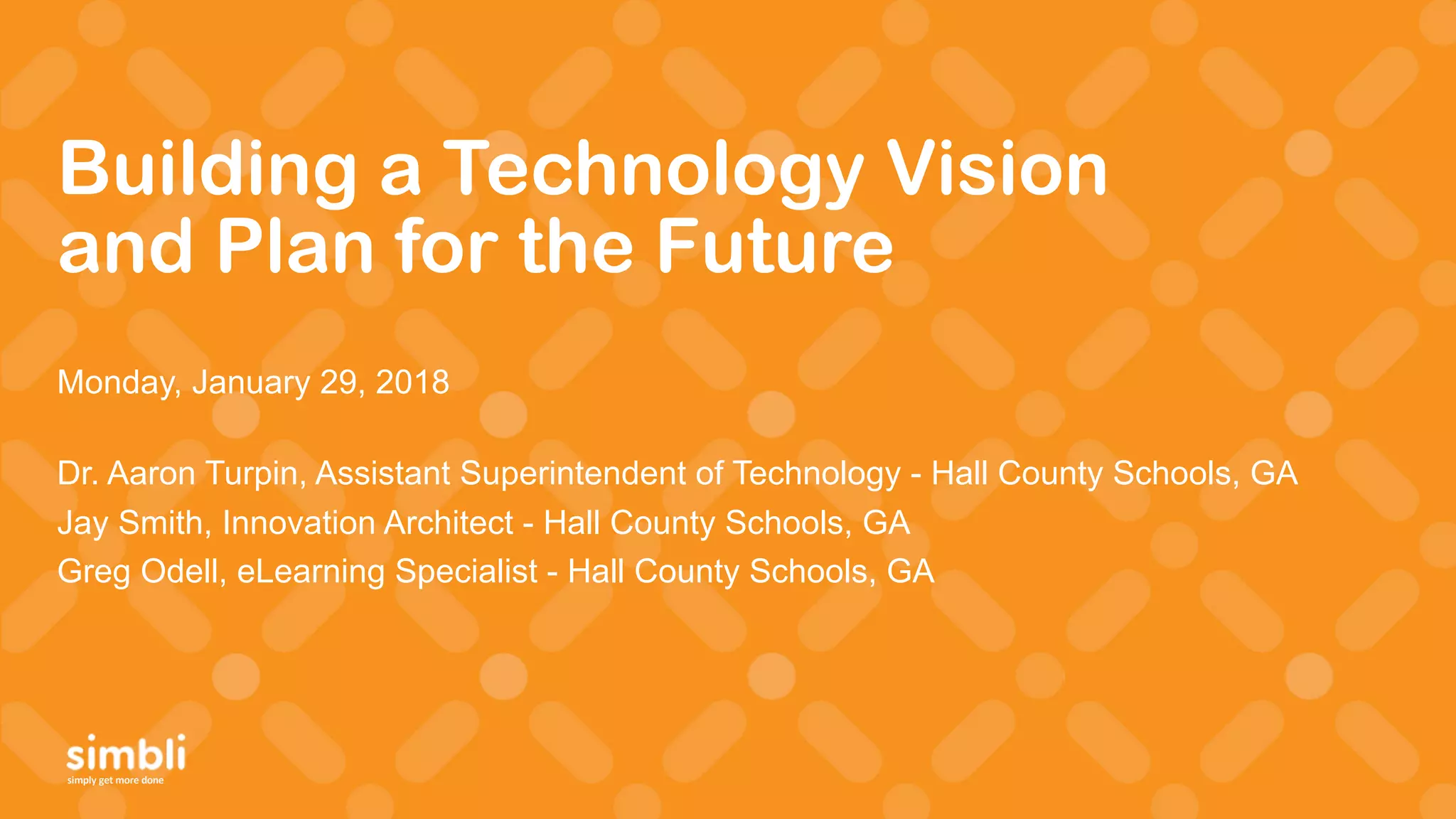 simply get more done
Building a Technology Vision
and Plan for the Future
Monday, January 29, 2018
Dr. Aaron Turpin, Assistant Superintendent of Technology - Hall County Schools, GA
Jay Smith, Innovation Architect - Hall County Schools, GA
Greg Odell, eLearning Specialist - Hall County Schools, GA
 