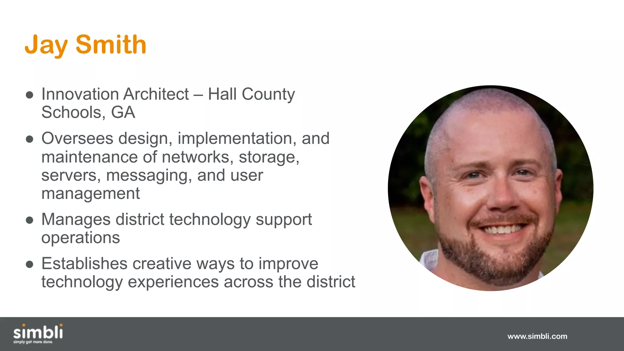 Jay Smith
www.simbli.com
● Innovation Architect – Hall County
Schools, GA
● Oversees design, implementation, and
maintenance of networks, storage,
servers, messaging, and user
management
● Manages district technology support
operations
● Establishes creative ways to improve
technology experiences across the district
 