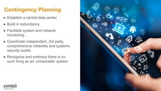 Contingency Planning
● Establish a central data center
● Build in redundancy
● Facilitate system and network
monitoring
● Coordinate independent, 3rd party,
comprehensive networks and systems
security audits
● Recognize and embrace there is no
such thing as an ‘unhackable’ system
 