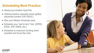 Scheduling Best Practice
● Always put student need first
● Utilizing teacher specialty areas (gifted,
advanced content, EIP, ESOL)
● Plan your Master Schedule early
● Schedule your “got to be’s” first. (SPED,
ESOL, EIP, Gifted, etc.)
● Schedule to maximum funding when
possible and know the rules
 