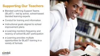 Supporting Our Teachers
● Blended LeArning Support Teams
(BLaST) – led by active, school-based
blended learning experts
● Conduit for training and information
● Instructional goals aligned to school
improvement plans
● e-Learning monitors frequency and
recency of school BLaST participation
● e-Learning provides multiple
opportunities for BLaST training in a
variety of formats
 