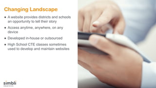 Changing Landscape
● A website provides districts and schools
an opportunity to tell their story
● Access anytime, anywhere, on any
device
● Developed in-house or outsourced
● High School CTE classes sometimes
used to develop and maintain websites
 