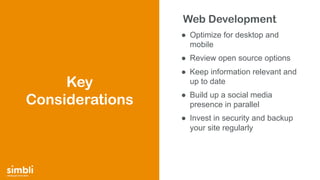 simply get more done
Web Development
● Optimize for desktop and
mobile
● Review open source options
● Keep information relevant and
up to date
● Build up a social media
presence in parallel
● Invest in security and backup
your site regularly
Key
Considerations
 