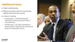 Additional Ideas
● Video conferencing
● Reduce printing costs by maximizing
digital resources and access
● Invest in training
o Certifications - a $2,000 Microsoft
certification training saves $10,000 in
consultant fees
o Conferences - A $1,500 investment in
sending staff to professional conferences
brings immeasurable returns
 