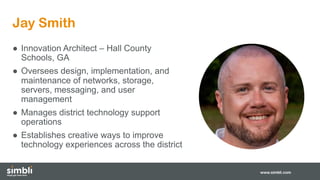 Jay Smith
www.simbli.com
● Innovation Architect – Hall County
Schools, GA
● Oversees design, implementation, and
maintenance of networks, storage,
servers, messaging, and user
management
● Manages district technology support
operations
● Establishes creative ways to improve
technology experiences across the district
 