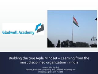 Building the true Agile Mindset – Learning from the
most disciplined organization in India
Anand Murthy Raj
Partner, Blinklane consulting and Gladwell Academy NL
Director, Agile Spirit Pvt Ltd
 