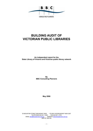 BUILDING AUDIT OF
 VICTORIAN PUBLIC LIBRARIES




                An independent report for the
State Library of Victoria and Victorian public library network




                           By
                  BBC Consulting Planners




                           May 2008




55 MOUNTAIN STREET BROADWAY NSW ~ PO BOX 438 BROADWAY NSW 2007
             TELEPHONE [02] 9211 4099 ~ FAX [02] 9211 2740
     EMAIL bbc@bbcplanners.com.au ~ WEBSITE www.bbcplanners.com.au
                             ABN 061 868 942



                               -1-
 
