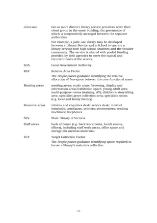 Joint-use        two or more distinct library service providers serve their
                 client group in the same building, the governance of
                 which is cooperatively arranged between the separate
                 authorities
                 For example, a joint-use library may be developed
                 between a Library Service and a School to operate a
                 library serving both high school students and the broader
                 community. The service is shared with pooled funding
                 provided by both agencies to cover the capital and
                 recurrent costs of the service.

LGA              Local Government Authority

RAF              Relative Area Factor
                 The People places guidance identifying the relative
                 allocation of floorspace between the core functional areas

Reading areas    meeting areas; study areas; browsing, display and
                 information areas/exhibition space; young adult area;
                 multi-purpose rooms (training, AV); children’s storytelling
                 area; specialist genre collection area; specialist rooms
                 (e.g. local and family history)

Resource areas   returns and enquiries desk; service desk; internet
                 terminals; catalogues; printers; photocopiers; vending
                 machines; telephones

SLV              State Library of Victoria

Staff areas      back of house (e.g. back workrooms, lunch rooms,
                 offices), including staff work areas, office space and
                 storage (for archival materials)

TCF              Target Collection Factor
                 The People places guidance identifying space required to
                 house a library’s materials collection




                                   - 10 -
 