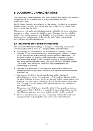 5. LOCATIONAL CHARACTERISTICS
Site has always been significant, and never more so than today, with so much
competition for our attention and so many demands on our time
(Jones 1997:397).
People places identifies a number of key locational criteria to be considered
in determining the most appropriate site for a public library, which have
been examined in the audit.
This section reviews locational characteristics of public libraries, including
proximity to other community facilities; street frontage; and accessibility
both by car, public transport and disability access. It draws conclusions
about whether buildings are, in fact, in the ‘right’ place in relation to
generally accepted location criteria.

5.1 Proximity to other community facilities
The proximity of library buildings to a range of community facilities and
services is identified in Table 5.1. Analysis of this data identifies:
   Surprisingly, no libraries were situated within a shopping centre.
   However, 13.9% indicated they were located adjacent to one; a further
   26.6% were located within walking distance (within 400 metres). This
   does not support the growing trend identified in literature of public
   libraries in both Australia and overseas locating in shopping centres,
   with many library services finding that such branches are their busiest
   (Johnstone 1999) as well as reciprocal flow-on benefits to the
   surrounding businesses.
   However, about one-half of libraries were located on a main street
   (shopping/business precinct), and 90% were located within 400 metres
   (question 34).
   One-quarter (25.4%) of libraries are located within a Council
   administration precinct. This includes 11.9% which are located within
   the same building; a further 16.4% are located within 400 metres of such
   a precinct. As expected, a high proportion of libraries were located near
   other Council provided spaces, such as other cultural, recreational or
   sporting facilities.
   Almost one-half (45.9%) were located within 400 metres of a school. A
   small number (14, or 5.7%) were located within or adjacent to a school.
   Nine libraries indicated they were facilities jointly used by a school.
   12.5% of libraries nominated other community facilities to which they
   were proximate, including childcare centres and police stations.




                                     - 108 -
 