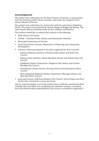 Acknowledgements
The project was undertaken for the State Library of Victoria, in partnership
with the Victorian public library network, and under the auspices of the
Library Board of Victoria.
The project was undertaken by James Lette with the assistance of Kathryn
Henry. The project was reviewed by Sharyn Briggs of Briggs and Mortar. The
team thanks Sharyn wholeheartedly for her valuable contribution.
The authors would like to extend their thanks to the following:
   State Library of Victoria
   Viclink – Victorian Public Library and Information Network
   Municipal Association of Victoria
   Local Government Victoria, Department of Planning and Community
   Development
   Libraries which participated in the pilot supported by their Councils:
   − Eastern Regional Libraries: Ferntree Gully Library and Knox City
     Council
   − Hobsons Bay Libraries: Altona Meadows Library and Hobson Bay City
     Council
   − Goldfields Library Corporation: Kangaroo Flat Library and Greater
     Bendigo City Council
   − Gannawarra Library Service: Kerang Library and Gannawarra Shire
     Council
   − West Gippsland Regional Library Corporation: Warragul Library and
     Baw Baw Shire Council
   Local government staff from Banyule City Council: Arun Chopra and Paul
   Bruhn who reviewed the survey questions
And an especial thanks to all of the public library staff who contributed their
valuable time and effort into completing the extensive surveys. A complete
list of all libraries which participated in the survey is included in Appendix 2.




                                       - 11 -
 