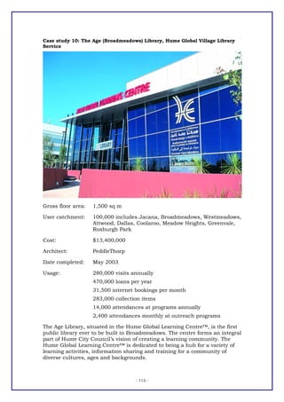 Case study 10: The Age (Broadmeadows) Library, Hume Global Village Library
Service




Gross floor area:   1,500 sq m

User catchment:     100,000 includes Jacana, Broadmeadows, Westmeadows,
                    Attwood, Dallas, Coolaroo, Meadow Heights, Greenvale,
                    Roxburgh Park

Cost:               $13,400,000

Architect:          PeddleThorp

Date completed:     May 2003

Usage:              280,000 visits annually
                    470,000 loans per year
                    31,500 internet bookings per month
                    283,000 collection items
                    14,000 attendances at programs annually
                    2,400 attendances monthly at outreach programs

The Age Library, situated in the Hume Global Learning Centre™, is the first
public library ever to be built in Broadmeadows. The centre forms an integral
part of Hume City Council’s vision of creating a learning community. The
Hume Global Learning Centre™ is dedicated to being a hub for a variety of
learning activities, information sharing and training for a community of
diverse cultures, ages and backgrounds.



                                    - 112 -
 