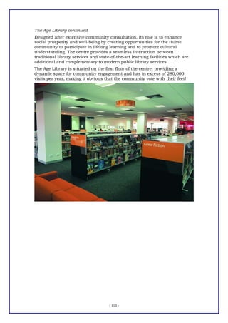 The Age Library continued
Designed after extensive community consultation, its role is to enhance
social prosperity and well-being by creating opportunities for the Hume
community to participate in lifelong learning and to promote cultural
understanding. The centre provides a seamless interaction between
traditional library services and state-of-the-art learning facilities which are
additional and complementary to modern public library services.
The Age Library is situated on the first floor of the centre, providing a
dynamic space for community engagement and has in excess of 280,000
visits per year, making it obvious that the community vote with their feet!




                                      - 113 -
 