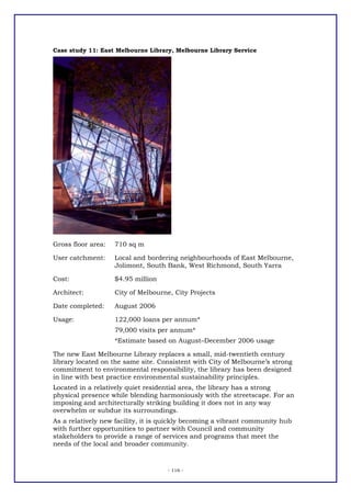 Case study 11: East Melbourne Library, Melbourne Library Service




Gross floor area:   710 sq m

User catchment:     Local and bordering neighbourhoods of East Melbourne,
                    Jolimont, South Bank, West Richmond, South Yarra

Cost:               $4.95 million

Architect:          City of Melbourne, City Projects

Date completed:     August 2006

Usage:              122,000 loans per annum*
                    79,000 visits per annum*
                    *Estimate based on August–December 2006 usage

The new East Melbourne Library replaces a small, mid-twentieth century
library located on the same site. Consistent with City of Melbourne’s strong
commitment to environmental responsibility, the library has been designed
in line with best practice environmental sustainability principles.
Located in a relatively quiet residential area, the library has a strong
physical presence while blending harmoniously with the streetscape. For an
imposing and architecturally striking building it does not in any way
overwhelm or subdue its surroundings.
As a relatively new facility, it is quickly becoming a vibrant community hub
with further opportunities to partner with Council and community
stakeholders to provide a range of services and programs that meet the
needs of the local and broader community.



                                    - 116 -
 