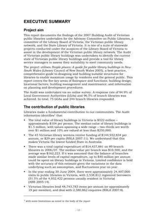 EXECUTIVE SUMMARY
Project aim
This report documents the findings of the 2007 Building Audit of Victorian
public libraries undertaken for the Advisory Committee on Public Libraries, a
committee of the Library Board of Victoria; the Victorian public library
network; and the State Library of Victoria. It is one of a suite of statewide
projects conducted under the auspices of the Library Board of Victoria to
assist in the development of the Victorian public library network. The Audit
of Victorian public library buildings was undertaken to identify the current
state of Victorian public library buildings and provide a tool for library
service managers to assess their suitability to meet community needs.
The project utilises People places: A guide for public library buildings in New
South Wales (Library Council of New South Wales 2005), a best practice,
comprehensive guide to designing and building suitable structures for
libraries to enable maximum usage by residents and the general public. This
report covers the five key areas of floorspace and functions; building design;
locational factors; building management and maintenance; and information
on planning and development procedures.
The Audit was undertaken via an online survey. A response rate of 94.9% of
Local Government Authorities (LGAs) and 96.5% of branch libraries was
achieved. In total, 75 LGAs and 244 branch libraries responded.

The contribution of public libraries
Libraries make a fundamental contribution to our communities. The Audit
information identifies1 that:
    The total value of library buildings in Victoria is $522 million –
    approximately $104 per person. The median value of library buildings is
    $1.5 million, with values spanning a wide range – two-thirds are worth
    over $1 million and 10% are valued at less than $250,000.
    The 45 Victorian library services receive funding of $144,932,834 per
    annum, or $29 per capita (NSLA 2007:11). We understand that this
    makes Victoria the lowest funded State in Australia.
    There was a total capital expenditure of $14,437,881 on 89 branch
    libraries in 2006/07. The median value per branch was $10,500, and the
    average was $162,223. If it was assumed that the balance of branches
    made similar levels of capital expenditure, up to $40 million per annum
    could be spent on library buildings in Victoria. Limited confidence is held
    with the accuracy of this estimate given the variations in the data
    underlying such an assumption, and fluctuations year on year.
    In the year ending 30 June 2004, there were approximately 24,407,000
    visits to public libraries in Victoria, with 2,538,812 registered borrowers
    (51.5% of the 4,932,422 persons usually resident in Victoria)
    (ABS 2005:14).
    Victorian libraries lend 48,743,783 items per annum (or approximately
    19 per member), and deal with 2,580,862 enquiries (NSLA 2007:8).


1 with some limitations as noted in the body of the report



                                             - 12 -
 