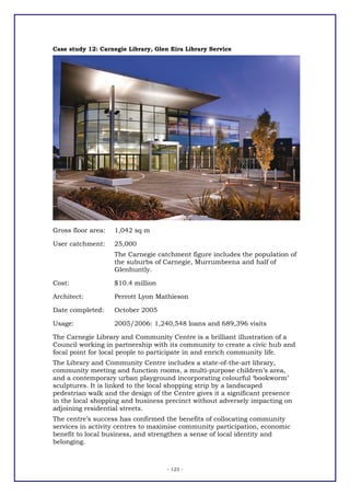 Case study 12: Carnegie Library, Glen Eira Library Service




Gross floor area:   1,042 sq m

User catchment:     25,000
                    The Carnegie catchment figure includes the population of
                    the suburbs of Carnegie, Murrumbeena and half of
                    Glenhuntly.

Cost:               $10.4 million

Architect:          Perrott Lyon Mathieson

Date completed:     October 2005

Usage:              2005/2006: 1,240,548 loans and 689,396 visits

The Carnegie Library and Community Centre is a brilliant illustration of a
Council working in partnership with its community to create a civic hub and
focal point for local people to participate in and enrich community life.
The Library and Community Centre includes a state-of-the-art library,
community meeting and function rooms, a multi-purpose children’s area,
and a contemporary urban playground incorporating colourful ‘bookworm’
sculptures. It is linked to the local shopping strip by a landscaped
pedestrian walk and the design of the Centre gives it a significant presence
in the local shopping and business precinct without adversely impacting on
adjoining residential streets.
The centre’s success has confirmed the benefits of collocating community
services in activity centres to maximise community participation, economic
benefit to local business, and strengthen a sense of local identity and
belonging.



                                     - 123 -
 