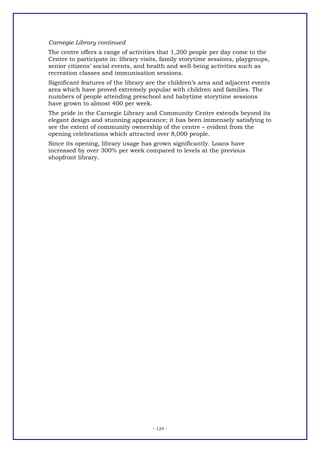 Carnegie Library continued
The centre offers a range of activities that 1,200 people per day come to the
Centre to participate in: library visits, family storytime sessions, playgroups,
senior citizens’ social events, and health and well-being activities such as
recreation classes and immunisation sessions.
Significant features of the library are the children’s area and adjacent events
area which have proved extremely popular with children and families. The
numbers of people attending preschool and babytime storytime sessions
have grown to almost 400 per week.
The pride in the Carnegie Library and Community Centre extends beyond its
elegant design and stunning appearance; it has been immensely satisfying to
see the extent of community ownership of the centre – evident from the
opening celebrations which attracted over 8,000 people.
Since its opening, library usage has grown significantly. Loans have
increased by over 300% per week compared to levels at the previous
shopfront library.




                                     - 124 -
 