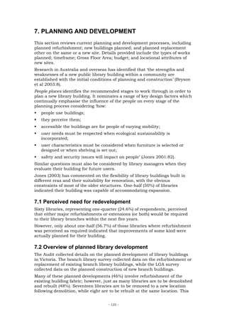 7. PLANNING AND DEVELOPMENT
This section reviews current planning and development processes, including
planned refurbishment; new buildings planned; and planned replacement
other on the same or a new site. Details provided include the types of works
planned; timeframe; Gross Floor Area; budget; and locational attributes of
new sites.
Research in Australia and overseas has identified that ‘the strengths and
weaknesses of a new public library building within a community are
established with the initial conditions of planning and construction’ (Bryson
et al 2003:8).
People places identifies the recommended stages to work through in order to
plan a new library building. It nominates a range of key design factors which
continually emphasise the influence of the people on every stage of the
planning process considering ‘how:
   people use buildings;
   they perceive them;
   accessible the buildings are for people of varying mobility;
   user needs must be respected when ecological sustainability is
   incorporated;
   user characteristics must be considered when furniture is selected or
   designed or when shelving is set out;
   safety and security issues will impact on people’ (Jones 2001:82).
Similar questions must also be considered by library managers when they
evaluate their building for future users.
Jones (2003) has commented on the flexibility of library buildings built in
different eras and their suitability for renovation, with the obvious
constraints of most of the older structures. One-half (50%) of libraries
indicated their building was capable of accommodating expansion.

7.1 Perceived need for redevelopment
Sixty libraries, representing one-quarter (24.6%) of respondents, perceived
that either major refurbishments or extensions (or both) would be required
to their library branches within the next five years.
However, only about one-half (56.7%) of those libraries where refurbishment
was perceived as required indicated that improvements of some kind were
actually planned for their building.

7.2 Overview of planned library development
The Audit collected details on the planned development of library buildings
in Victoria. The branch library survey collected data on the refurbishment or
replacement of existing branch library buildings, while the LGA survey
collected data on the planned construction of new branch buildings.
Many of these planned developments (46%) involve refurbishment of the
existing building fabric; however, just as many libraries are to be demolished
and rebuilt (48%). Seventeen libraries are to be removed to a new location
following demolition, while eight are to be rebuilt at the same location. This


                                     - 125 -
 