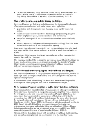 On average, every day every Victorian public library will lend about 500
   items, receive nearly 270 visits and respond to nearly 30 reference
   enquiries (Library Board of Victoria, Executive Summary, 2005:5).

The challenges facing public library buildings
However, libraries are facing new challenges, as the demographic character
of the community changes and social trends alter, including:
   ‘population and demographic mix changing more rapidly than ever
   before;
   Information and Communications Technology (ICT) reconfiguring the
   nature of physical space, communications and movement;
   education moving out of the institutions to affect the whole of society;
   and
   leisure, recreation and personal development increasingly fuse in a more
   individualistic culture’ (CABE & Resource 2003:4).
User needs have changed dramatically over the past decade, whereby local
and larger public libraries are no longer a facility to solely borrow books or
study.
In response, libraries need to change physically, as well as changing the
manner in which they operate.
The changing needs of the community have meant many library buildings no
longer meet contemporary needs or current standards. A modern ‘public
library needs accessible, generous and attractive buildings containing
different but connected spaces’ (Bundy 2006:1).

Are Victorian libraries equipped to face these challenges?
The relevance of libraries to today’s community is unquestionable, evident in
their high levels of usage and attraction to a broad range of users from all
ages and backgrounds.
A key question to be answered by the Audit was whether existing library
buildings are ‘fit for purpose’ and able to meet these challenges.

Fit for purpose: Physical condition of public library buildings in Victoria
Many commentators have identified a ‘renaissance’ in which public libraries
have reinvented themselves in the past decade, revising their role as beacons
for civic pride, social and economic regeneration (Worpole 2005:5). At the
same time, this has resulted in a resurgence of building activity in the
recognition that ‘old, tired, outdated buildings are the worst advertisement
for our profession; well maintained, vibrant, relevant buildings the best’
(Mackenzie cited in Bundy 2004:16). Consistent with international trends, in
2006 Bundy identified that local government across Australia was
endeavouring to replace and rebuild libraries, with about 200 new library
buildings and rebuilds having been constructed between 2000 and 2006 –
many of them excellent and of world standard (Bundy 2006:2).
Victoria reflects this global trend, with a number of buildings built recently,
and a number more planned for construction over the next five years.




                                      - 13 -
 