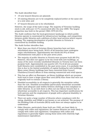 The Audit identified that:
   19 new branch libraries are planned;
   25 existing libraries are to be completely replaced (either at the same site
   or a new site); and
   27 branch libraries are to be refurbished.
However, the scope of the task is large. The majority of Victorian building
stock is old, with just 12.7% constructed after the year 2000. The largest
proportion was built in the period 1960–1979 (33.3%).
The Audit confirms that the local government landscape in which public
libraries operate is constrained by infrastructure backlogs, and competition
between public libraries and a plethora of other local services which require
funding. The ongoing development of public libraries in Victoria is
constrained by available funding.
The Audit further identifies that:
   More than one-third of Victorian library branches have not been
   refurbished since being built; 58.6% of all branches have undergone
   major refurbishment. Approximately two-thirds (63.9%) of these
   refurbishments took place in the past seven years.
   The majority of public libraries in Victoria were purpose built (60.5%).
   However, this does not appear to be the trend with new buildings, as
   many of the more recently established libraries in Victoria have not been
   purpose built. Approximately one-quarter (25.1%) of all non-purpose
   built libraries were established in the past seven years. It is probable that
   this is due to the limited availability of capital funding for new buildings.
   Many newer library buildings have been converted from Council
   Chambers/Council offices or from existing commercial and retail spaces.
   This has an affect on floorspace, as library buildings which are purpose
   built tend to have a larger gross floor area (GFA) than those that were not
   originally built to contain a library.
   Disabled accessibility in all respects is generally the exception rather
   than the rule. Disabled accessibility (particularly wheelchair accessible
   toilets and adequate aisle widths between shelving) is less compliant in
   older libraries. In an LGA there is often not one library branch that is
   wheelchair accessible in all respects. This has important ramifications for
   both patrons and the employment of people with a physical disability in
   Victorian libraries.
   There are quite a large number of libraries where compliance with fire
   rating, disability and OH&S is not known or not achieved. The purpose of
   the Building Code of Australia (BCA) audit does not always appear to be
   understood.
   Older libraries, particularly those built pre-1940, are least likely to
   comply with codes and regulations; the newest libraries are most likely to
   comply with codes and regulations. Compliance with codes and
   regulations is generally higher among those LGAs with relatively high
   maintenance expenditure.




                                     - 14 -
 