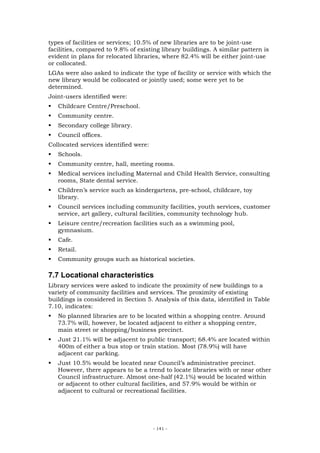 types of facilities or services; 10.5% of new libraries are to be joint-use
facilities, compared to 9.8% of existing library buildings. A similar pattern is
evident in plans for relocated libraries, where 82.4% will be either joint-use
or collocated.
LGAs were also asked to indicate the type of facility or service with which the
new library would be collocated or jointly used; some were yet to be
determined.
Joint-users identified were:
   Childcare Centre/Preschool.
   Community centre.
   Secondary college library.
   Council offices.
Collocated services identified were:
   Schools.
   Community centre, hall, meeting rooms.
   Medical services including Maternal and Child Health Service, consulting
   rooms, State dental service.
   Children’s service such as kindergartens, pre-school, childcare, toy
   library.
   Council services including community facilities, youth services, customer
   service, art gallery, cultural facilities, community technology hub.
   Leisure centre/recreation facilities such as a swimming pool,
   gymnasium.
   Cafe.
   Retail.
   Community groups such as historical societies.

7.7 Locational characteristics
Library services were asked to indicate the proximity of new buildings to a
variety of community facilities and services. The proximity of existing
buildings is considered in Section 5. Analysis of this data, identified in Table
7.10, indicates:
   No planned libraries are to be located within a shopping centre. Around
   73.7% will, however, be located adjacent to either a shopping centre,
   main street or shopping/business precinct.
   Just 21.1% will be adjacent to public transport; 68.4% are located within
   400m of either a bus stop or train station. Most (78.9%) will have
   adjacent car parking.
   Just 10.5% would be located near Council’s administrative precinct.
   However, there appears to be a trend to locate libraries with or near other
   Council infrastructure. Almost one-half (42.1%) would be located within
   or adjacent to other cultural facilities, and 57.9% would be within or
   adjacent to cultural or recreational facilities.




                                       - 141 -
 