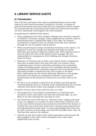 8. LIBRARY SERVICE AUDITS
8.1 Introduction
One of the key outcomes of the audit is individual library service audit
reports for each Local Government Authority in Victoria. A number of
general observations have been made from the preparation of these reports.
It is stressed that the conclusions drawn below are observations and have
not been statistically tested against the audit database.
In preparing the individual LGA reports:
   Value judgements have been avoided. Findings have only been reported
   in relation to Victorian averages. Value judgements do, however, arise in
   determining what is ‘significantly’ high or just ‘high’, for instance.
   Consistency in relation to the use of these terms has been achieved
   through the use of a quality control process.
   When interpreting the ratings of individual branches in the reports, it is
   important to note the ratings were prepared internally by branch
   librarians and represent subjective opinion only. These opinions may or
   may not reflect the views of the library service manager who has
   responsibility for management of the building and strategic decisions
   about its future.
   Reference to Victorian and, in some cases, library service comparisons
   have been included where they have been felt to be relevant. Such
   comparisons have not been used when assessing survey respondent
   ratings of building quality, because of its complexity and the possible
   misleading interpretation arising (for instance, 66% of all libraries in an
   LGA being excellent compared to only 33% of those in the State
   (66% representing two out of three libraries)). Reference to the graphs
   presented in the reports is considered to provide a much clearer
   representation of the position of a library vis-a-vis other LGAs in the
   State.
   We feel it is not possible to draw from the analysis any LGA-specific
   recommendations (such as ‘X library needs rationalisation’) due to all the
   unknown local factors which may impinge on this type of decision.
A number of issues have arisen with the data, as noted:
   The proportion of ‘non-resident membership’ in an LGA has been
   reversed in some cases (where the level was extremely high, e.g. over
   90%) as we have assumed this was done in error.
   The ‘functional areas’ GFA data (i.e. collection areas, reading and study
   areas, etc.) appears in a number of cases to have been entered in error,
   as the sum of all functional areas exceeds the total GFA of the branch. It
   is likely that such errors have arisen due to manual room measurement
   and approximations being made. It is also acknowledged that there may
   be some crossover of area usage, and total GFA excluded stairs, lifts, etc.
   This has been noted in the analysis.
   Limited use has been made of the capital expenditure data because the
   data supplied in the audit is often incomplete and it also varies
   significantly year by year.




                                     - 143 -
 