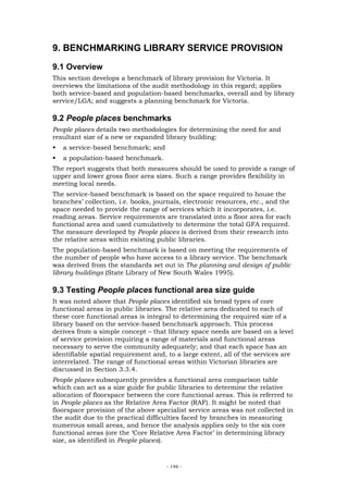 9. BENCHMARKING LIBRARY SERVICE PROVISION
9.1 Overview
This section develops a benchmark of library provision for Victoria. It
overviews the limitations of the audit methodology in this regard; applies
both service-based and population-based benchmarks, overall and by library
service/LGA; and suggests a planning benchmark for Victoria.

9.2 People places benchmarks
People places details two methodologies for determining the need for and
resultant size of a new or expanded library building:
   a service-based benchmark; and
   a population-based benchmark.
The report suggests that both measures should be used to provide a range of
upper and lower gross floor area sizes. Such a range provides flexibility in
meeting local needs.
The service-based benchmark is based on the space required to house the
branches’ collection, i.e. books, journals, electronic resources, etc., and the
space needed to provide the range of services which it incorporates, i.e.
reading areas. Service requirements are translated into a floor area for each
functional area and used cumulatively to determine the total GFA required.
The measure developed by People places is derived from their research into
the relative areas within existing public libraries.
The population-based benchmark is based on meeting the requirements of
the number of people who have access to a library service. The benchmark
was derived from the standards set out in The planning and design of public
library buildings (State Library of New South Wales 1995).

9.3 Testing People places functional area size guide
It was noted above that People places identified six broad types of core
functional areas in public libraries. The relative area dedicated to each of
these core functional areas is integral to determining the required size of a
library based on the service-based benchmark approach. This process
derives from a simple concept – that library space needs are based on a level
of service provision requiring a range of materials and functional areas
necessary to serve the community adequately; and that each space has an
identifiable spatial requirement and, to a large extent, all of the services are
interrelated. The range of functional areas within Victorian libraries are
discussed in Section 3.3.4.
People places subsequently provides a functional area comparison table
which can act as a size guide for public libraries to determine the relative
allocation of floorspace between the core functional areas. This is referred to
in People places as the Relative Area Factor (RAF). It might be noted that
floorspace provision of the above specialist service areas was not collected in
the audit due to the practical difficulties faced by branches in measuring
numerous small areas, and hence the analysis applies only to the six core
functional areas (ore the ‘Core Relative Area Factor’ in determining library
size, as identified in People places).



                                     - 146 -
 