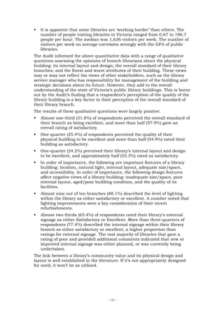 It is apparent that some libraries are ‘working harder’ than others. The
   number of people visiting libraries in Victoria ranged from 0.67 to 196.7
   people per hour. The median was 1,636 visitors per week. The number of
   visitors per week on average correlates strongly with the GFA of public
   libraries.
The Audit informed the above quantitative data with a range of qualitative
questions assessing the opinions of branch librarians about the physical
building: its internal layout and design; the overall standard of their library
branches; and the finest and worst attributes of their building. These views
may or may not reflect the views of other stakeholders, such as the library
service manager who has responsibility for management of the building and
strategic decisions about its future. However, they add to the overall
understanding of the state of Victoria’s public library buildings. This is borne
out by the Audit’s finding that a respondent’s perception of the quality of the
library building is a key factor in their perception of the overall standard of
their library branch.
The results of these qualitative questions were largely positive:
   Almost one-third (31.8%) of respondents perceived the overall standard of
   their branch as being excellent, and more than half (57.9%) gave an
   overall rating of satisfactory.
   One-quarter (25.4%) of respondents perceived the quality of their
   physical building to be excellent and more than half (54.9%) rated their
   building as satisfactory.
   One-quarter (24.2%) perceived their library’s internal layout and design
   to be excellent, and approximately half (55.3%) rated as satisfactory.
   In order of importance, the following are important features of a library
   building: location, natural light, internal layout, adequate size/space,
   and accessibility. In order of importance, the following design features
   affect negative views of a library building: inadequate size/space, poor
   internal layout, aged/poor building condition, and the quality of its
   facilities.
   Almost nine out of ten branches (88.1%) described the level of lighting
   within the library as either satisfactory or excellent. A number noted that
   lighting improvements were a key consideration of their recent
   refurbishments.
   Almost two-thirds (65.4%) of respondents rated their library’s external
   signage as either Satisfactory or Excellent. More than three-quarters of
   respondents (77.4%) described the internal signage within their library
   branch as either satisfactory or excellent, a higher proportion than
   ratings for external signage. The vast majority of libraries that gave a
   rating of poor and provided additional comments indicated that new or
   improved internal signage was either planned, or was currently being
   undertaken.
The link between a library’s community value and its physical design and
layout is well established in the literature. If it’s not appropriately designed
for need, it won’t be as utilised.




                                       - 15 -
 