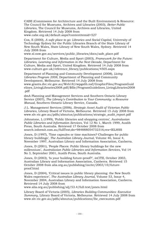 CABE (Commission for Architecture and the Built Environment) & Resource:
The Council for Museums, Archives and Libraries (2003), Better Public
Libraries, The Council for Museums, Archives and Libraries, United
Kingdom. Retrieved 14 July 2008 from
www.cabe.org.uk/default.aspx?contentitemid=527
Cox, E (2000), A safe place to go: Libraries and Social Capital, University of
Technology Sydney for the Public Libraries Branch of the State Library of
New South Wales, State Library of New South Wales, Sydney. Retrieved 14
July 2008 from
www.sl.nsw.gov.au/services/public_libraries/docs/safe_place.pdf
Department for Culture, Media and Sport (2003), Framework for the Future:
Libraries, Learning and Information in the Next Decade, Department for
Culture, Media and Sport, United Kingdom. Retrieved 14 July 2008 from
www.culture.gov.uk/reference_library/publications/4505.aspx
Department of Planning and Community Development (2008), Living
Libraries Program 2008, Department of Planning and Community
Development, Melbourne. Retrieved 14 July 2008 from
www.grants.dvc.vic.gov.au/Web18/rwpgslib.nsf/GraphicFiles/ProgramGuid
elines_LivingLibraries2008.pdf/$file/ProgramGuidelines_LivingLibraries2008
.pdf
dmA Planning and Management Services and Southern Ontario Library
Service (2007), The Library’s Contribution to Your Community: a Resource
Manual, Southern Ontario Library Service, Canada.
J.L. Management Services (2006), Strategic Asset Audit of Victorian Public
Libraries, Library Board of Victoria, Melbourne. Retrieved 15 July 2008 from
www.slv.vic.gov.au/pdfs/aboutus/publications/strategic_audit_report.pdf
Johnstone, L (1999), ‘Public libraries and shopping centres’, Australasian
Public Libraries and Information Services, Vol 12 No 1, March 1999, Auslib
Press, South Australia. Retrieved 17 October 2008 from
search.informit.com.au/fullText;dn=984888054732316;res=IELHSS
Jones, D (1997), ‘Time capsules or time machines? Challenges for public
library buildings’, The Australian Library Journal, Volume 46, Issue 4,
November 1997, Australian Library and Information Association, Canberra.
Jones, D (2001), ‘People Places: Public library buildings for the new
millennium’, Australasian Public Libraries and Information Services, Vol 14
No 3, September 2001, Auslib Press, South Australia.
Jones, D (2003), ‘Is your building future-proof?’, inCITE, October 2003,
Australian Library and Information Association, Canberra. Retrieved 15
October 2008 from alia.org.au/publishing/incite/2003/10/future-
proof.html
Jones, D (2004), ‘Critical issues in public library planning: the New South
Wales experience’, The Australian Library Journal, Volume 53, Issue 4,
November 2004, Australian Library and Information Association, Canberra.
Retrieved 14 July 2008 from
www.alia.org.au/publishing/alj/53.4/full.text/jones.html
Library Board of Victoria (2005), Libraries Building Communities: Executive
Summary, Library Board of Victoria, Melbourne. Retrieved 14 July 2008 from
www.slv.vic.gov.au/pdfs/aboutus/publications/lbc_execsumm.pdf




                                     - 155 -
 
