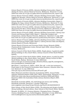 Library Board of Victoria (2005), Libraries Building Communities: Report 1:
Setting the Scene, Library Board of Victoria, Melbourne. Retrieved 14 July
2008 from www.slv.vic.gov.au/pdfs/aboutus/publications/lbc_report1.pdf
Library Board of Victoria (2005), Libraries Building Communities: Report 2:
Logging the Benefits, Library Board of Victoria, Melbourne. Retrieved 14 July
2008 from www.slv.vic.gov.au/pdfs/aboutus/publications/lbc_report2.pdf
Library Board of Victoria (2005), Libraries Building Communities: Report 3:
Bridging the Gaps, Library Board of Victoria, Melbourne. Retrieved 14 July
2008 from www.slv.vic.gov.au/pdfs/aboutus/publications/lbc_report3.pdf.
Library Board of Victoria (2005), Libraries Building Communities: Report 4:
Showcasing the Best, Library Board of Victoria, Melbourne. Retrieved 14 July
2008 from www.slv.vic.gov.au/pdfs/aboutus/publications/lbc_report4.pdf.
Library Board of Victoria (2006), Libraries Building Communities: Library User
Census and Survey Project 2006, Report 1: Statewide Analysis and
Comparisons, Library Board of Victoria, Melbourne. Retrieved 14 July 2008
from www.slv.vic.gov.au/pdfs/aboutus/publications/lbcreport1_2006.pdf
Library Board of Victoria (2006), Libraries Building Communities: Library User
Census and Survey Project 2006, Report 2: Library Services Data and Reports,
Library Board of Victoria, Melbourne.
Library Board of Victoria and Victorian Public Library Network (2006),
Framework for Collaborative Action, Revised April 2006, Library Board of
Victoria, Melbourne.
Library Council of New South Wales (2000), People places: A guide for public
library buildings in New South Wales, Library Council of New South Wales,
Sydney.
Library Council of New South Wales (2005), People places: A guide for public
library buildings in New South Wales, 2nd edition, Library Council of New
South Wales, Sydney. Retrieved 14 July 2008 from
www.sl.nsw.gov.au/services/public_libraries/library_mgt/lib_management_
docs/peopleplaces_2ndedition.pdf
McCallum I. and Quinn S. (2001), APLN: The will - or the last testament?,
Final report to the Council of Australian State Libraries, Libraries Alive! Pty
Ltd. Retrieved 14 July 2008 from
www.pla.org.au/documents/minutes/R7nov01.pdf
NSLA (National and State Libraries Australasia) (2007), Annual Public
Libraries Statistical Report 2006–2007, NSLA, Queensland. Retrieved 14 July
2008 from www.nsla.org.au/publications/statistics/2006/pdf/NSLA.
Statistics-20061102-Australian.Public.Library.Statistics.Report.2005.
2006.pdf
Standards Australia (2003), AS 1428 Design for access and mobility,
Standards Australia. Retrieved 7 October 2008 from
www.saiglobal.com/shop/Script/Details.asp?DocN=AS186293820419
State Library of New South Wales (1995), The planning and design of public
library buildings, Revised edition, State Library of New South Wales, Sydney.
Worpole, K (2005), 21st Century Libraries: Changing Forms, Changing
Futures, Building Futures, United Kingdom. Retrieved 14 July 2008 from
www.buildingfutures.org.uk/assets/downloads/pdffile_31.pdf




                                     - 156 -
 