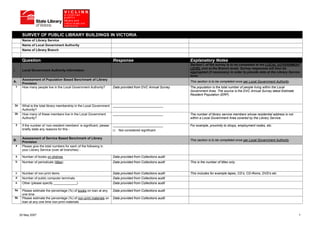 SURVEY OF PUBLIC LIBRARY BUILDINGS IN VICTORIA
          Name of Library Service
          Name of Local Government Authority
          Name of Library Branch


          Question                                                         Response                               Explanatory Notes
                                                                                                                  Section I. of the survey is to be completed at the LOCAL GOVERNMENT
                                                                                                                  LEVEL (not at the Branch level). Survey responses will then be
I.        Local Government Authority Information
                                                                                                                  aggregated (if necessary) in order to provide data at the Library Service
                                                                                                                  level.
          Assessment of Population Based Benchmark of Library
A.                                                                                                                This section is to be completed once per Local Government Authority
          Provision
     1    How many people live in the Local Government Authority?          Data provided from DVC Annual Survey   The population is the total number of people living within the Local
                                                                                                                  Government Area. The source is the DVC Annual Survey latest Estimate
                                                                                                                  Resident Population (ERP).


 2a       What is the total library membership in the Local Government     ____________________________
          Authority?
 2b       How many of these members live in the Local Government           ____________________________           The number of library service members whose residential address is not
          Authority?                                                                                              within a Local Government Area covered by the Library Service.

     3    If the number of ‘non-resident members’ is significant, please   ____________________________           For example, proximity to shops, employment nodes, etc.
          briefly state any reasons for this -                                Not considered significant

          Assessment of Service Based Benchmark of Library
B.                                                                                                                This section is to be completed once per Local Government Authority
          Provision
     4    Please give the total numbers for each of the following in
          your Library Service (over all branches) -
     a    Number of books on shelves                                       Data provided from Collections audit
     b    Number of periodicals (titles)                                   Data provided from Collections audit   This is the number of titles only.


     c    Number of non-print items                                        Data provided from Collections audit   This includes for example tapes, CD’s, CD-Roms, DVD’s etc
     d    Number of public computer terminals                              Data provided from Collections audit
     e    Other (please specify _____________)                             Data provided from Collections audit

 5a       Please estimate the percentage (%) of books on loan at any       Data provided from Collections audit
          one time
 5b       Please estimate the percentage (%) of non-print materials on     Data provided from Collections audit
          loan at any one time non-print materials



         25 May 2007                                                                                                                                                                       1
 